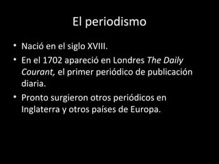 El periodismo 
• Nació en el siglo XVIII. 
• En el 1702 apareció en Londres The Daily 
Courant, el primer periódico de publicación 
diaria. 
• Pronto surgieron otros periódicos en 
Inglaterra y otros países de Europa. 
 