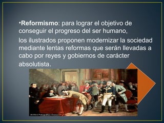•Reformismo: para lograr el objetivo de 
conseguir el progreso del ser humano, 
los ilustrados proponen modernizar la sociedad 
mediante lentas reformas que serán llevadas a 
cabo por reyes y gobiernos de carácter 
absolutista. 
 