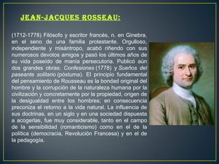 Jean-JaCques rosseau: 
(1712-1778) Filósofo y escritor francés, n. en Ginebra, 
en el seno de una familia protestante. Orgulloso, 
independiente y misántropo, acabó riñendo con sus 
numerosos devotos amigos y pasó los últimos años de 
su vida poseído de manía persecutoria. Publicó aún 
dos grandes obras: Confesiones (1778) y Sueños del 
paseante solitario (póstuma). El principio fundamental 
del pensamiento de Rousseau es la bondad original del 
hombre y la corrupción de la naturaleza humana por la 
civilización y concretamente por la propiedad, origen de 
la desigualdad entre los hombres; en consecuencia 
preconiza el retorno a la vida natural. La influencia de 
sus doctrinas, en un siglo y en una sociedad dispuesta 
a acogerlas, fue muy considerable, tanto en el campo 
de la sensibilidad (romanticismo) como en el de la 
política (democracia, Revolución Francesa) y en el de 
la pedagogía. 
 