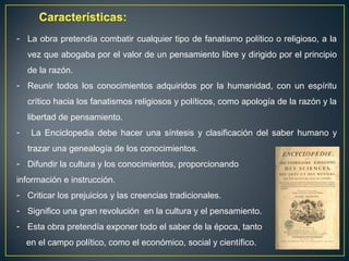 - La obra pretendía combatir cualquier tipo de fanatismo político o religioso, a la 
vez que abogaba por el valor de un pensamiento libre y dirigido por el principio 
de la razón. 
- Reunir todos los conocimientos adquiridos por la humanidad, con un espíritu 
crítico hacia los fanatismos religiosos y políticos, como apología de la razón y la 
libertad de pensamiento. 
- La Enciclopedia debe hacer una síntesis y clasificación del saber humano y 
trazar una genealogía de los conocimientos. 
- Difundir la cultura y los conocimientos, proporcionando 
información e instrucción. 
- Criticar los prejuicios y las creencias tradicionales. 
- Significo una gran revolución en la cultura y el pensamiento. 
- Esta obra pretendía exponer todo el saber de la época, tanto 
en el campo político, como el económico, social y científico. 
 