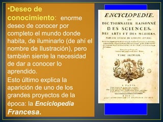 •Deseo de 
conocimiento: enorme 
deseo de conocer por 
completo el mundo donde 
habita, de iluminarlo (de ahí el 
nombre de Ilustración), pero 
también siente la necesidad 
de dar a conocer lo 
aprendido. 
Esto último explica la 
aparición de uno de los 
grandes proyectos de la 
época: la Enciclopedia 
Francesa. 
 