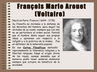 François Marie Arouet
(Voltaire)
Nació en Paris, Francia ( 1694 – 1778)
Su filosofía se inclinaba a la defensa de
los derechos del hombre, para seguir los
dictados de su razón, siempre que con ello
no se perturbara el orden social. Postuló
que el hombre debía seguir sus propias
ideas y opiniones con respecto a la
religión y a la práctica de la misma. Fue
un defensor de la soberanía popular.
En sus Cartas Filosóficas defendió
vigorosamente la tolerancia religiosa y la
libertad religiosa. Negó el origen divino
de los reyes, aunque pensaba que el
monarca podía tener poderes absolutos
siempre que actuara en beneficio de la
sociedad.
 