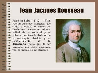 Jean Jacques Rousseau
Nació en Suiza ( 1712 – 1778).
Fue un destacado intelectual que
criticó y rechazó los errores del
absolutismo, planteó una reforma
radical de la sociedad y el
gobierno, mediante la abolición de
la monarquía absoluta y el
establecimiento de la
democracia (decía que de ser
necesario, ésta debía imponerse
“por la fuerza de la revolución”).
 