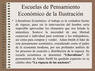 Escuelas de Pensamiento
Económico de la Ilustración
• Liberalismo Económico: el trabajo es la verdadera fuente
de riqueza, pues sin la intervención del hombre sería
imposible aprovechar los elementos que nos brinda la
naturaleza. Sostuvo la necesidad de una libertad
comercial e individual para contratar a los trabajadores,
así como para comprar y vender. Adam Smith el líder de
este pensamiento económico, considerado como el padre
de la economía moderna, por sus profundos análisis de
los procesos de creación y distribución de la riqueza. Su
escuela económica se denominó “Liberalismo”. El
pensamiento de Adam Smith ha quedado expuesto en su
célebre obra “La riqueza de las naciones”.
 