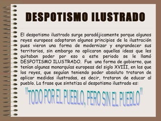 DESPOTISMO ILUSTRADO
El despotismo ilustrado surge paradójicamente porque algunos
reyes europeos adoptaron algunos principios de la ilustración
pues vieron una forma de modernizar y engrandecer sus
territorios, sin embargo no aplicaron aquellas ideas que les
quitaban poder por eso a este periodo se le llamó
DESPOTISMO ILUSTRADO. Fue una forma de gobierno, que
tenían algunas monarquías europeas del siglo XVIII, en las que
los reyes, que seguían teniendo poder absoluto trataron de
aplicar medidas ilustradas, es decir, trataron de educar al
pueblo. La frase que sintetiza al despotismo ilustrado es:
 