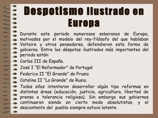 Despotismo Ilustrado en
Europa
Durante este período numerosos soberanos de Europa,
motivados por el modelo del rey-filósofo del que hablaban
Voltaire y otros pensadores, defendieron esta forma de
gobierno. Entre los déspotas ilustrados más importantes del
periodo están:
Carlos III de España.
José I “El Reformador” de Portugal
Federico II “El Grande” de Prusia
Catalina II “La Grande” de Rusia.
Todos ellos intentaron desarrollar algún tipo reformas en
distintas áreas (educación, justicia, agricultura, libertad de
prensa o tolerancia religiosa). Sin embargo sus gobiernos
continuaron siendo en cierto modo absolutistas, y el
descontento del pueblo siempre estuvo latente.
 