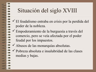 Situación del siglo XVIII
El feudalismo entraba en crisis por la perdida del
poder de la nobleza.
Empoderamiento de la burguesía a través del
comercio, pero se veía afectada por el poder
feudal por los impuestos.
Abusos de las monarquías absolutas.
Pobreza absoluta e insalubridad de las clases
medias y bajas.
 