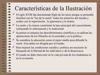 Características de la Ilustración
 El siglo XVIII fue denominado Siglo de las luces porque se pretendía
iluminar con la “luz de la razón” todos los misterios del mundo y
acabar con la superstición , la ignorancia y la tiranía.
 La razón y la ciencia constituían la base principal del conocimiento,
rechazando lo sobrenatural y lo tradicional.
 Se ponen en práctica los descubrimientos científicos y se aplican las
aportaciones de los filósofos en la sociedad y en la política.
 Se considera la educación como el mejor medio para difundir la
razón. Esta debía ser dirigida por el Estado.
 Para mejorar las condiciones sociales y política era necesario la
búsqueda de la libertad de los individuos y de la democracia.
 El estado no debe intervenir en la vida privada de los ciudadanos ni
en la economía.
 
