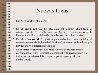 Nuevas Ideas
Las Nuevas ideas planteaban:
 En el orden político: La abolición del régimen absolutista, el
establecimiento de la soberanía popular, el reconocimiento de la
libertad individual y el derecho de rebelión contra las tiranías.
 En el orden social: La justicia para todas las clases sociales, el
reconocimiento de la igualdad de derechos entre los hombres (sin
privilegios) y la tolerancia religiosa.
 En el orden económico: Las prohibiciones sobre el mercado,
defendiendo el libre intercambio comercial, y la propuesta de que
todos los ciudadanos deben pagar impuestos por igual (sin
distinciones).
 