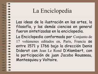 La Enciclopedia
Las ideas de la ilustración en las artes, la
filosofía, y las demás ciencias en general
fueron sintetizadas en la enciclopedia.
La Enciclopedia conformada por Conjunto de
17 volúmenes editados en, París, Francia se
entre 1571 y 1766 bajo la dirección Denis
Diderot con Jean Le Rond D’Alambert, con
la participación de juan Jacobo Rousseau,
Montesquieu y Voltaire.
 