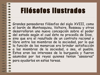 Filósofos ilustrados
Grandes pensadores filósofos del siglo XVIII, como
el barón de Montesquieu, Voltaire, Rosseau y otros
desarrollaron una nueva concepción sobre el poder
del estado según el cual éste no procedía de Dios,
sino que era el resultado de un contrato racional y
libre entre los miembros de la sociedad, por lo que
la función de los monarcas era brindar satisfacción
a los miembros de la sociedad, o sea, el pueblo.
Estos eran los intereses de la burguesía y fueron
asumidos por los reyes quienes tenían “asesores”
para ayudarlos en estas tareas.
 