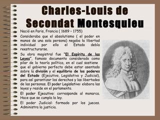 Charles-Louis de
Secondat MontesquieuNació en Paris, Francia ( 1689 – 1755)
Consideraba que el absolutismo ( el poder en
manos de una sola persona) negaba la libertad
individual por ello el Estado debía
reestructurarse.
Su obra magistral fue “El Espíritu de las
Leyes”, famoso documento considerado como
pilar de la teoría política, en el cual sostiene
que el gobierno perfecto debe estar asentado
sobre la división y el equilibrio de los poderes
del Estado (Ejecutivo, Legislativo y Judicial),
para así garantizar los derechos y las libertades
de las personas. El poder Legislativo:El poder Legislativo: elabora las
leyes y reside en el parlamento.
ElEl poder Ejecutivopoder Ejecutivo: corresponde al monarca.
Hace que se cumpla la ley.
El poder Judicial: formado por los jueces.
Administra la justicia.
 