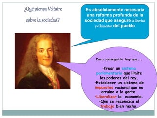 Es absolutamente necesaria
una reforma profunda de la
sociedad que asegure la libertad
y el bienestar del pueblo
¿Qué piensa Voltaire
sobre la sociedad?
Para conseguirlo hay que...
•Crear un sistema
parlamentario que limite
los poderes del rey.
•Establecer un sistema de
impuestos racional que no
arruine a la gente.
•Liberalizar la economía.
•Que se reconozca el
trabajo bien hecho.
 
