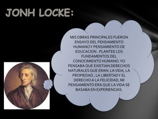 MIS OBRAS PRINCIPALES FUERON
   ENSAYO DEL PENSAMIENTO
  HUMANO Y PENSAMIENTO DE
    EDUCACION . PLANTEE LOS
       FUNDAMENTOS DEL
  CONOCIMIENTO HUMANO. YO
PENSABA QUE EXISTIAN DERECHOS
NATURALES QUE ERAN: LA VIDA, LA
  PROPIEDAD , LA LIBERTAD Y EL
   DERECHO A LA FELICIDAD, MI
PENSAMIENTO ERA QUE LA VIDA SE
    BASABA EN EXPERIENCIAS.
 