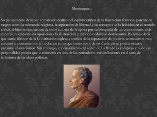 Montesquieu

Su pensamiento debe ser enmarcado dentro del espíritu crítico de la Ilustración francesa, patente en
rasgos como la tolerancia religiosa, la aspiración de libertad y su concepto de la felicidad en el sentido
cívico, si bien se desmarcará de otros autores de la época por su búsqueda de un conocimiento más
concreto y empírico en oposición a la abstracción y método deductivo dominantes. Podemos decir
que como difusor de la Constitución inglesa y teórico de la separación de poderes se encuentra muy
cercano al pensamiento de Locke, en tanto que como autor de las Cartas persas podría situarse
próximo aSaint-Simon. Sin embargo, el pensamiento del señor de La Brède es complejo y tiene esa
personalidad propia que le convierte en uno de los pensadores más influyentes en el seno de
la historia de las ideas políticas.
 