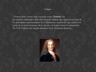 Voltaire


  François Marie Arouet, más conocido como Voltaire fue
un escritor, historiador, filósofoy abogado francés que figura como uno de
los principales representantes de la Ilustración, un período que enfatizó el
poder de la razón humana, de la ciencia y el respeto hacia la humanidad.
En 1746 Voltaire fue elegido miembro de la Academia francesa.
 