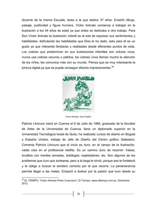 35
docente de la misma Escuela, tarea a la que dedicó 37 años. Enseñó dibujo,
paisaje, publicidad y figura humana. Víctor Arévalo comienza a trabajar en la
ilustración a los 44 años de edad ya que antes se dedicaba a otro trabajo. Para
Don Víctor Arévalo la ilustración infantil es el arte de expresar sus sentimientos y
habilidades, disfrutando las habilidades que Dios le ha dado, esto para él es un
gusto ya que interpreta fantasías y realidades desde diferentes puntos de vista.
Los colores que predominan en sus ilustraciones infantiles son colores vivos,
nunca usa colores oscuros o pálidos, los colores vivos llaman mucho la atención
de los niños, les comunica más con su mundo. Piensa que es muy interesante la
pintura digital ya que se puede conseguir efectos impresionantes.36
Víctor Arévalo, Juan Pueblo.
Patricio Llivicura nació en Cuenca el 9 de Julio de 1968, graduado de la facultad
de Artes de la Universidad de Cuenca, tiene un diplomado superior en la
Universidad Tecnológica Israel de Quito, ha realizado cursos de diseño en Bogotá
y Estados Unidos, trabaja de Jefe de Diseño del Centro gráfico Salesiano.
Comenta Patricio Llivicura que el inicio es duro, en el campo de la ilustración,
nadie cree en el profesional neófito. Es un camino duro de recorrer: trabas,
eruditos con mentes cerradas, todólogos, explotadores, etc. Son algunos de los
problemas que tuvo que sortearse, pero a la larga le sirvió, porque eso le fortaleció
y le obligo a buscar el sendero correcto por el que recorre. La perseverancia
permite llegar a las metas. Empezó a ilustrar por la pasión que tuvo desde su
36
EL TIEMPO, “Víctor Arévalo Pintor Cuencano”, El Tiempo, www.eltiempo.com.ec, Diciembre
2012.
 