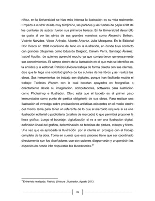 36
niñez, en la Universidad se hizo más intensa la ilustración es su vida realmente.
Empezó a ilustrar desde muy temprano, las paredes y las fundas de papel kraft de
los quintales de azúcar fueron sus primeros lienzos. En la Universidad desarrollo
su gusto al ver las obras de sus grandes maestros como Alejandro Beltrán,
Vicente Narváez, Víctor Arévalo, Alberto Álvarez, Julio Mosquera. En la Editorial
Don Bosco en 1998 incursiono de lleno en la ilustración, en donde tuvo contacto
con grandes dibujantes como Eduardo Delgado, Darwin Parra, Santiago Álvarez,
Isabel Aguilar, de quienes aprendió mucho ya que compartieron generosamente
sus conocimientos. El campo dentro de la Ilustración en el que más se identifica es
la artística y la editorial. Patricio Llivicura trabaja de forma directa con sus clientes,
dice que le llega una solicitud gráfica de los autores de los libros y así realiza las
obras. Sus herramientas de trabajo son digitales, porque han facilitado mucho el
trabajo: Tabletas Wacom con la cual bocetan apoyados en fotografías o
directamente desde su imaginación, computadores, softwares para ilustración
como Photoshop e Ilustrador. Claro está que el boceto es el primer paso
irrenunciable como punto de partida obligatorio de sus obras. Para realizar una
Ilustración el investiga sobre producciones artísticas existentes en el medio dentro
del mismo tema para tener un referente de lo que el mercado requiere si es una
ilustración editorial o publicitaria (análisis de mercado) lo que permitirá proponer la
línea gráfica. Luego el bocetaje, digitalización si va a ser una Ilustración digital,
definición lineal del gráfico, determinación de técnicas de pintura, efectos y filtros.
Una vez que es aprobada la Ilustración por el cliente el prosigue con el trabajo
completo de la obra. Toma en cuenta que este proceso tiene que ser coordinado
directamente con los diseñadores que son quienes diagramarán y propondrán los
espacios en donde irán dispuestas las Ilustraciones.37
37
Entrevista realizada, Patricio Llivicura , Ilustrador, Agosto 2013.
 