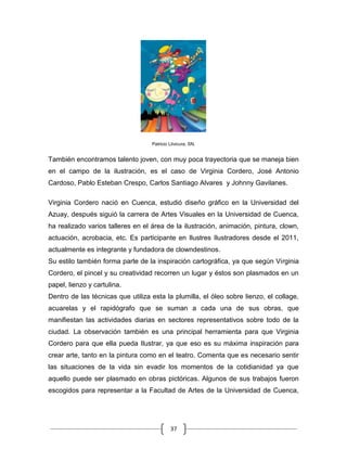 37
Patricio Llivicura, SN.
También encontramos talento joven, con muy poca trayectoria que se maneja bien
en el campo de la ilustración, es el caso de Virginia Cordero, José Antonio
Cardoso, Pablo Esteban Crespo, Carlos Santiago Alvares y Johnny Gavilanes.
Virginia Cordero nació en Cuenca, estudió diseño gráfico en la Universidad del
Azuay, después siguió la carrera de Artes Visuales en la Universidad de Cuenca,
ha realizado varios talleres en el área de la ilustración, animación, pintura, clown,
actuación, acrobacia, etc. Es participante en Ilustres Ilustradores desde el 2011,
actualmente es integrante y fundadora de clowndestinos.
Su estilo también forma parte de la inspiración cartográfica, ya que según Virginia
Cordero, el pincel y su creatividad recorren un lugar y éstos son plasmados en un
papel, lienzo y cartulina.
Dentro de las técnicas que utiliza esta la plumilla, el óleo sobre lienzo, el collage,
acuarelas y el rapidógrafo que se suman a cada una de sus obras, que
manifiestan las actividades diarias en sectores representativos sobre todo de la
ciudad. La observación también es una principal herramienta para que Virginia
Cordero para que ella pueda Ilustrar, ya que eso es su máxima inspiración para
crear arte, tanto en la pintura como en el teatro. Comenta que es necesario sentir
las situaciones de la vida sin evadir los momentos de la cotidianidad ya que
aquello puede ser plasmado en obras pictóricas. Algunos de sus trabajos fueron
escogidos para representar a la Facultad de Artes de la Universidad de Cuenca,
 