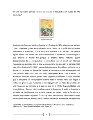 38
en una exposición por los 10 años de vida de la facultad en el Museo de Arte
Moderno.38
Virginia Cordero, SN.
José Antonio Cardoso nació en Cuenca en Octubre de 1984, el empezó a trabajar
como diseñador gráfico especialmente en el campo de la publicidad comercial
fusionando la Ilustración, lo que enriqueció bastante a su trabajo. Los cuentos
siguen siendo una batalla para abrirse campo con la ilustración. Su motivo por el
cual empezó a ilustrar fue porque le encanta contar historias, quería
desconectarse de la computadora y conectarse con el pincel, con técnicas
manuales que permitan oler la tinta y no quemarse los ojos con la pantalla, todo
esto inicio desde el año 2005. Le encanta ilustrar para libro álbum, su fuerte es la
ilustración narrativa, es lo que le interesa y nos comenta que el beneficio está
directamente relacionado con un buen desempeño. Para José Cardoso la
ilustración tiene una esencia que es como un grano de arena en la playa. Una vez
que la encuentra la tiene presente durante todo el proceso hasta que llegue al
lector, ese grano le va a ir diciendo si debe apoyarse en sus notas de apuntes o en
una imagen de su memoria, o lo que sea que en el infinito de posibilidades este
grano indique. Cuando inicio en el campo de la Ilustración él viajó a Argentina a
aprender de ilustradores que aprecia mucho su trabajo, viajó a Barcelona a
estudiar stop motion, regresó a Ecuador y rueda varios cortos, al momento trabaja
en una serie de libros álbum y en su taller de animación. Piensa que es importante
38
ILUSTRES ILUSTRADORES, “Virginia Cordero Almache”, Directorio ilustres ilustradores,
Selección 2012, www.ilustresilustradores.com, Agosto 2013.
 