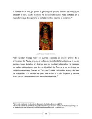 39
la portada de un libro, ya que es el gancho para que una persona se acerque por
atracción al libro, es ahí donde se ha concentrado cuando hace portadas, en el
magnetismo que debe generar la portada mientras trasmite el contenido.39
José Cardoso, Fiesta de Mascaras.
Pablo Esteban Crespo nació en Cuenca, egresado de diseño Gráfico de la
Universidad del Azuay, empezó a corta edad explotando la ilustración y el uso de
técnicas mixtas digitales, sin dejar de lado los medios tradicionales. Ha trabajado
en varias publicaciones para la municipalidad de Cuenca y un sinnúmero de
proyectos personales. Trabaja en Titmouse Ecuador (animación) a cargo del área
de producción, con trabajos de gran trascendencia como: Superjail y Venture
Bross para la cadena televisión Cartoon Network USA.40
39
Entrevista realizada, José Antonio Cardoso”, Ilustrador, Diciembre 2012.
40
ILUSTRES ILUSTRADORES, “Pablo Esteban Crespo Rosero”, Ilustres Ilustradores 2012 que el
fin del Mundo te pille Ilustrando, www.ilustresilustradores.com, Diciembre 2012.
 