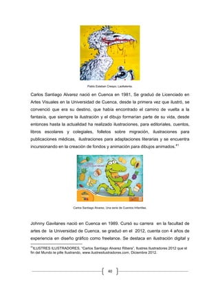 40
Pablo Esteban Crespo, Laollalenta.
Carlos Santiago Alvarez nació en Cuenca en 1981, Se graduó de Licenciado en
Artes Visuales en la Universidad de Cuenca, desde la primera vez que ilustró, se
convenció que era su destino, que había encontrado el camino de vuelta a la
fantasía, que siempre la ilustración y el dibujo formarían parte de su vida, desde
entonces hasta la actualidad ha realizado ilustraciones, para editoriales, cuentos,
libros escolares y colegiales, folletos sobre migración, ilustraciones para
publicaciones médicas, ilustraciones para adaptaciones literarias y se encuentra
incursionando en la creación de fondos y animación para dibujos animados.41
Carlos Santiago Alvarez, Una serie de Cuentos Infantiles.
Johnny Gavilanes nació en Cuenca en 1989. Cursó su carrera en la facultad de
artes de la Universidad de Cuenca, se graduó en el 2012, cuenta con 4 años de
experiencia en diseño gráfico como freelance. Se destaca en ilustración digital y
41
ILUSTRES ILUSTRADORES, “Carlos Santiago Alvarez Ribera”, Ilustres Ilustradores 2012 que el
fin del Mundo te pille Ilustrando, www.ilustresilustradores.com, Diciembre 2012.
 