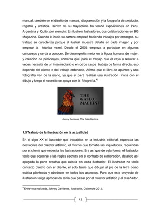 41
manual, también en el diseño de marcas, diagramación y la fotografía de producto,
registro y artística. Dentro de su trayectoria ha tenido exposiciones en Perú,
Argentina y Quito, por ejemplo: En ilustres ilustradores, dos colaboraciones en BG
Magazine. Cuando él inicio su carrera empezó haciendo trabajos por encargos, su
trabajo se caracteriza porque al ilustrar muestra detalle en cada imagen y por
emplear la técnica vexel. Desde el 2008 empieza a participar en algunos
concursos y se da a conocer. Se desempeña mejor en la figura humana de mujer,
y creación de personajes, comenta que para el trabajo que él vaya a realizar a
veces necesita de un intermediario o en otros casos trabaja de forma directa, eso
depende del cliente o del trabajo ordenado. Afirma que el libro de apuntes y una
fotografía van de la mano, ya que el para realizar una ilustración inicia con el
dibujo y luego si necesita se apoya con la fotografía.42
Jhonny Gavilanes, The Gallo Machine.
1.5Trabajo de la ilustración en la actualidad
En el siglo XX el ilustrador que trabajaba en la industria editorial, esperaba las
decisiones del director artístico, el mismo que tomaba las inquietudes, requeridas
por el cliente que necesita las ilustraciones. Era así que de esta forma el ilustrador
tenía que acatarse a las reglas escritas en el contrato de elaboración, dejando así
apagada la parte creativa que existía en cada ilustrador. El ilustrador no tenía
contacto directo con el cliente, el solo tenía que dibujar al pie de la letra como
estaba planteado y obedecer en todos los aspectos. Para que este proyecto de
ilustración tenga aprobación tenía que pasar por el director artístico y el diseñador,
42
Entrevista realizada, Johnny Gavilanes, Ilustrador, Diciembre 2012.
 