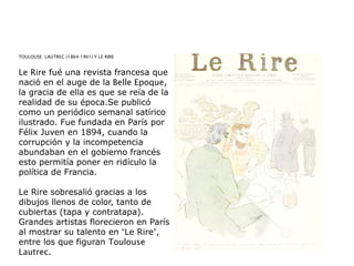 TOULOUSE  LAUTREC (1864-1901) Y LE RIRE
Le Rire fué una revista francesa que
nació en el auge de la Belle Epoque,
la gracia de ella es que se reía de la
realidad de su época.Se publicó
como un periódico semanal satírico
ilustrado. Fue fundada en París por
Félix Juven en 1894, cuando la
corrupción y la incompetencia
abundaban en el gobierno francés
esto permitía poner en ridículo la
política de Francia.
Le Rire sobresalió gracias a los
dibujos llenos de color, tanto de
cubiertas (tapa y contratapa).
Grandes artistas florecieron en París
al mostrar su talento en “Le Rire”,
entre los que figuran Toulouse
Lautrec.
 