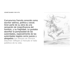 HONORÉ DAUMIER (1808-1879)
Caricaturista francés conocido como
escritor satírico, político y social.
Gran parte de su obra da una
sensación de insignificancia del
hombre, y su fragilidad. Le gustaba
desinflar la pomposidad de las
autoridades, especialmente de las
autoridades legales como jueces y
abogados.Los dibujos de Honore
Daumier reflejan a menudo el lado
patético de la vida.
 