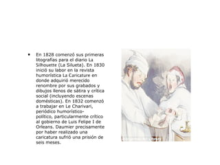 • En 1828 comenzó sus primeras
litografías para el diario La
Silhouette (La Silueta). En 1830
inició su labor en la revista
humorística La Caricature en
donde adquirió merecido
renombre por sus grabados y
dibujos llenos de sátira y crítica
social (incluyendo escenas
domésticas). En 1832 comenzó
a trabajar en Le Charivari,
periódico humorístico-
político, particularmente crítico
al gobierno de Luis Felipe I de
Orleans. Daumier precisamente
por haber realizado una
caricatura sufrió una prisión de
seis meses.
 