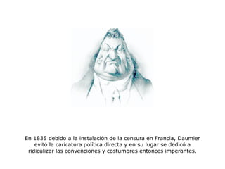 En 1835 debido a la instalación de la censura en Francia, Daumier
evitó la caricatura política directa y en su lugar se dedicó a
ridiculizar las convenciones y costumbres entonces imperantes.
 