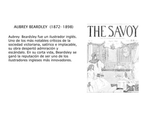 AUBREY BEARDLEY  (1872- 1898)
Aubrey  Beardsley fue un ilustrador inglés.
Uno de los más notables críticos de la
sociedad victoriana, satírico e implacable,
su obra despertó admiración y
escándalo. En su corta vida, Beardsley se
ganó la reputación de ser uno de los
ilustradores ingleses más innovadores.
 