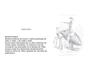 REVISTA PUNCH
REVISTA PUNCH
Revista británica de humor y sátira publicada de
1841 a 1992, y de 1996 a 2002.
Punch cobró notoriedad por su alto contenido de
chistes sobre irlandeses. Su máximo nivel de
circulación fue alcanzado en la década de 1940,
aunque luego fue declinando paulatinamente
hasta su cierre en 1992, después de 150 años de
publicación.
 