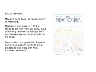 SAUL STEINBERG
Maestro de la línea, el humor sutíl y
la metáfora.
Nacido en Rumanía en 1913 y
fallecido en New York en 1999, Saul
Steinberg publicó sus dibujos en la
revista New Yorker durante más de
50 años.
Lo considero un genio del dibujo de
humor que apenas necesita de la
palabra lo que hace aún más
universal su talento.
 