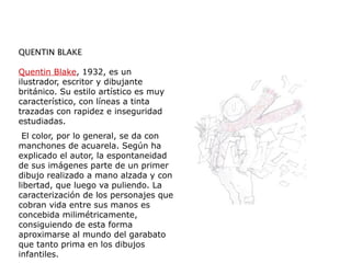 QUENTIN BLAKE
Quentin Blake, 1932, es un
ilustrador, escritor y dibujante
británico. Su estilo artístico es muy
característico, con líneas a tinta
trazadas con rapidez e inseguridad
estudiadas.
El color, por lo general, se da con
manchones de acuarela. Según ha
explicado el autor, la espontaneidad
de sus imágenes parte de un primer
dibujo realizado a mano alzada y con
libertad, que luego va puliendo. La
caracterización de los personajes que
cobran vida entre sus manos es
concebida milimétricamente,
consiguiendo de esta forma
aproximarse al mundo del garabato
que tanto prima en los dibujos
infantiles.
 