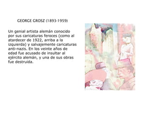 GEORGE GROSZ (1893-1959)
Un genial artista alemán conocido
por sus caricaturas feroces (como al
atardecer de 1922, arriba a la
izquierda) y salvajemente caricaturas
anti-nazis. En los veinte años de
edad fue acusado de insultar al
ejército alemán, y una de sus obras
fue destruida.
 