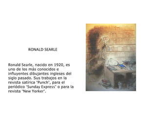 RONALD SEARLE
Ronald Searle, nacido en 1920, es
uno de los más conocidos e
influyentes dibujantes ingleses del
siglo pasado. Sus trabajos en la
revista satírica “Punch”, para el
periódico “Sunday Express” o para la
revista “New Yorker”.
 