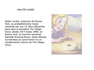 WALTER GURBO
Walter Gurbo, originario de Nueva
York, es probablemente mejor
conocido por sus 12 años dibujando
para para el periodico The Village
Voice, desde 1977 hasta 1989, en
Nueva York, la columna semanal
llamada Drawing Room. Estos dibujos
surrealistas se convirtieron en un
complemento icónico de The Village
Voice.
 
