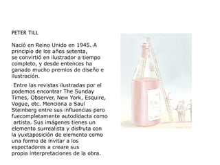 PETER TILL
Nació en Reino Unido en 1945. A
principio de los años setenta,
se convirtió en ilustrador a tiempo
completo, y desde entences ha
ganado mucho premios de diseño e
ilustración.
Entre las revistas ilustradas por el
podemos encontrar The Sunday
Times, Observer, New York, Esquire,
Vogue, etc. Menciona a Saul
Steinberg entre sus influencias pero
fuecompletamente autodidacta como
artista. Sus imágenes tienes un
elemento surrealista y disfruta con
la yuxtaposición de elemento como
una formo de invitar a los
espectadores a creare sus
propia interpretaciones de la obra.
 