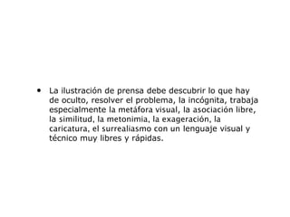 • La ilustración de prensa debe descubrir lo que hay
de oculto, resolver el problema, la incógnita, trabaja
especialmente la metáfora visual, la asociación libre,
la similitud, la metonimia, la exageración, la
caricatura, el surrealiasmo con un lenguaje visual y
técnico muy libres y rápidas.
 
