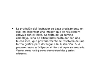 • La profesión del ilustrador se basa precisamente en
eso, en encontrar una imagen que se relacione y
conviva con el texto. Se trata de un camino
complejo, lleno de dificultades hasta dar con una
buena idea, que posteriormente se resolverá de una
forma gráfica para dar lugar a la ilustración. En el
proceso creativo es fácil perder el hilo, o ni siquiera encontrarlo.
Veamos como nació y otros encontraron hilos y estilos
diferentes.
 