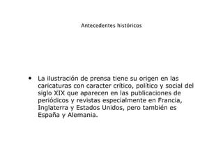 Antecedentes históricos
• La ilustración de prensa tiene su origen en las
caricaturas con caracter crítico, político y social del
siglo XIX que aparecen en las publicaciones de
periódicos y revistas especialmente en Francia,
Inglaterra y Estados Unidos, pero también es
España y Alemania.
 