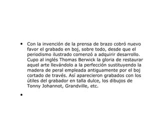 • Con la invención de la prensa de brazo cobró nuevo
favor el grabado en boj, sobre todo, desde que el
periodismo ilustrado comenzó a adquirir desarrollo.
Cupo al inglés Thomas Berwick la gloria de restaurar
aquel arte llevándolo a la perfección sustituyendo la
madera de peral empleada antiguamente por el boj
cortado de través. Así aparecieron grabados con los
útiles del grabador en talla dulce, los dibujos de
Tonny Johannot, Grandville, etc.
•
 