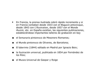• En Francia, la prensa ilustrada cobró rápido incremento y si
en Francia contaban desde 1833 con el Magasin pittoresque,
desde 1843 con L'illustration, desde 1857 con el Monde
illustré, etc. en España existían, las siguientes publicaciones,
estableciéndose importantes talleres de grabación en boj:
• el Semanario pintoresco de Mesonero Romanos;
• el Mundo pintoresco de Oliveres, de Barcelona;
• El laberinto (1844) editado en Madrid por Ignacio Boix;
• la Ilustración universal, publicada en 1854 por Fernández de
los Ríos;
• el Museo Universal de Gaspar y Roige
 