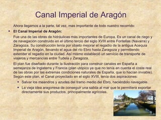 Canal Imperial de Aragón
Ahora llegamos a la parte, tal vez, mas importante de todo nuestro recorrido:
 El Canal Imperial de Aragón:
Fue una de las obras de hidráulicas más importantes de Europa. Es un canal de riego y
de navegación construido en el último tercio del siglo XVIII entre Fontellas (Navarra) y
Zaragoza. Su construcción tenía por objeto mejorar el regadío de la antigua Acequia
Imperial de Aragón, llevando el agua del río Ebro hasta Zaragoza y permitiendo
extender el regadío en la ciudad. Así mismo estableció un servicio de transporte de
viajeros y mercancías entre Tudela y Zaragoza.
El plan fue diseñado durante la Ilustración para construir canales en España a
semejanza de Inglaterra y Francia (plan utópico ya que no tenía en cuenta el coste real
de las obras por las extremas condiciones naturales de España, que lo hacían inviable).
Según este plan, el Canal proyectado en el siglo XVIII, tenía dos aspiraciones:
 Salvar los meandros y azudes del tramo medio del Ebro, haciéndolo navegable.
 La vieja idea aragonesa de conseguir una salida al mar que le permitiera exportar
directamente sus productos, principalmente agrícolas..
 