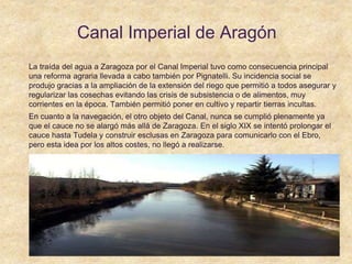 Canal Imperial de Aragón
La traída del agua a Zaragoza por el Canal Imperial tuvo como consecuencia principal
una reforma agraria llevada a cabo también por Pignatelli. Su incidencia social se
produjo gracias a la ampliación de la extensión del riego que permitió a todos asegurar y
regularizar las cosechas evitando las crisis de subsistencia o de alimentos, muy
corrientes en la época. También permitió poner en cultivo y repartir tierras incultas.
En cuanto a la navegación, el otro objeto del Canal, nunca se cumplió plenamente ya
que el cauce no se alargó más allá de Zaragoza. En el siglo XIX se intentó prolongar el
cauce hasta Tudela y construir esclusas en Zaragoza para comunicarlo con el Ebro,
pero esta idea por los altos costes, no llegó a realizarse.
 