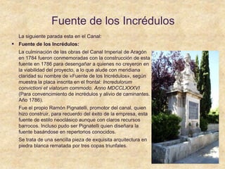 Fuente de los Incrédulos
La siguiente parada esta en el Canal:
 Fuente de los Incrédulos:
La culminación de las obras del Canal Imperial de Aragón
en 1784 fueron conmemoradas con la construcción de esta
fuente en 1786 para desengañar a quienes no creyeron en
la viabilidad del proyecto, a lo que alude con meridiana
claridad su nombre de «Fuente de los Incrédulos», según
muestra la placa inscrita en el frontal: Incredulorum
convictioni et viatorum commodo. Anno MDCCLXXXVI
(Para convencimiento de incrédulos y alivio de caminantes.
Año 1786).
Fue el propio Ramón Pignatelli, promotor del canal, quien
hizo construir, para recuerdo del éxito de la empresa, esta
fuente de estilo neoclásico aunque con claros recursos
barrocos. Incluso pudo ser Pignatelli quien diseñara la
fuente basándose en repertorios conocidos.
Se trata de una sencilla pieza de exquisita arquitectura en
piedra blanca rematada por tres copas triunfales.
 