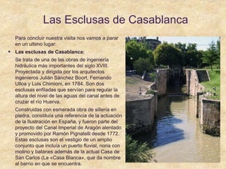 Las Esclusas de Casablanca
Para concluir nuestra visita nos vamos a parar
en un ultimo lugar:
 Las esclusas de Casablanca:
Se trata de una de las obras de ingeniería
hidráulica más importantes del siglo XVIII.
Proyectada y dirigida por los arquitectos
ingenieros Julián Sánchez Boort, Fernando
Ulloa y Luis Chimioni, en 1784. Son dos
esclusas enfiladas que servían para regular la
altura del nivel de las aguas del canal antes de
cruzar el río Huerva.
Construidas con esmerada obra de sillería en
piedra, constituía una referencia de la actuación
de la Ilustración en España, y fueron parte del
proyecto del Canal Imperial de Aragón alentado
y promovido por Ramón Pignatelli desde 1772.
Estas esclusas son el vestigio de un amplio
conjunto que incluía un puerto fluvial, noria con
molino y batanes además de la actual Casa de
San Carlos (La «Casa Blanca», que da nombre
al barrio en que se encuentra.
 