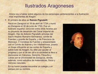 Ilustrados Aragoneses
 El primero de ellos es Ramón Pignatelli:
Nació en Zaragoza el 18 de abril de 1734 y murió
en Zaragoza el 30 de junio de 1793. Fue un
ilustrado español, conocido entre otras facetas por
su proyecto de desarrollo del Canal Imperial de
Aragón. Hijo de Antonio Pignatelli, príncipe del
Sacro Imperio Romano-Germánico, conde de
Fuentes y grande de España, y de Francisca de
Moncayo, V Condesa de Fuentes y emparentado
con el Conde de Aranda y los Villahermosa, poseía
un linaje influyente en las cortes de España y
sobre todo de Aragón. Su afán por ayudar al
progreso y por el de ser útil a la sociedad le llevo a
doctorarse en Cánones, Derecho, Filosofía y
Letras por la Universidad de Zaragoza, donde,
además, cursó estudios de matemáticas, física y
ciencias naturales.
En su honor puedes encontrar un colegio y un
parque con su nombre.
Ahora voy a hablar sobre algunos de los personajes pertenecientes a la Ilustración
mas importantes de Aragón:
 