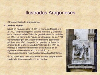 Ilustrados Aragoneses
Otro gran Ilustrado aragonés fue:
 Andrés Piquer:
Nació en Fórnoles el 6-11-1711 y murió en Madrid el 3-
2-1772. Médico aragonés. Estudió Filosofía y Medicina
en la Universidad de Valencia, graduándose de bachiller
en 1734. La carrera de Piquer es fulgurante. Ya en 1734
es nombrado por el Claustro de Medicina académico
público, y en 1742, después de opositar, profesor de
Anatomía de la Universidad de Valencia. En 1751 se
traslada a Madrid como médico de cámara y en el
siguiente año es nombrado protomédico y
vicepresidente de la Real Academia Médica Matritense.
En su honor esta la estatua de la entrada del paraninfo,
y además tiene una calle con su nombre.
 